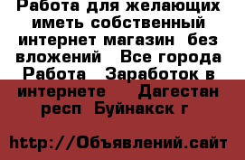  Работа для желающих иметь собственный интернет магазин, без вложений - Все города Работа » Заработок в интернете   . Дагестан респ.,Буйнакск г.